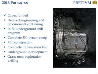 34
2016 PROGRESS
 Capex funded
 Detailed engineering and
procurement continuing
 In-fill underground drill
program
 Complete 330-person camp
 Mill construction
 Complete transmission line
 Underground development
 Grass-roots exploration
drilling
 