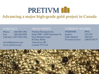 37
37
CONTACT:
Phone: 604-558-1784
Fax: 604-558-4784
Toll-free: 1-877-558-1784
invest@pretivm.com
www.pretivm.com
HEAD OFFICE:
Pretium Resources Inc.
Suite 2300 – 1055 Dunsmuir St.
Four Bentall Centre
PO Box 49334
Vancouver, BC
Canada V7X 1L4
Advancing a major high-grade gold project in Canada
COMMON SHARES:
TSX/NYSE: PVG
Issued: 173.5 M
Fully diluted: 182.8 M
52-week hi/low: C$9.05/$5.57
 