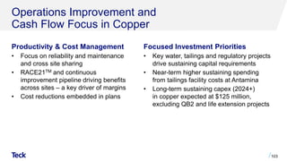 Operations Improvement and
Cash Flow Focus in Copper
Productivity & Cost Management
• Focus on reliability and maintenance
and cross site sharing
• RACE21TM and continuous
improvement pipeline driving benefits
across sites – a key driver of margins
• Cost reductions embedded in plans
103
Focused Investment Priorities
• Key water, tailings and regulatory projects
drive sustaining capital requirements
• Near-term higher sustaining spending
from tailings facility costs at Antamina
• Long-term sustaining capex (2024+)
in copper expected at $125 million,
excluding QB2 and life extension projects
 