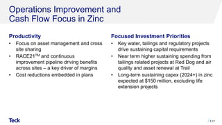 Operations Improvement and
Cash Flow Focus in Zinc
Productivity
• Focus on asset management and cross
site sharing
• RACE21TM and continuous
improvement pipeline driving benefits
across sites – a key driver of margins
• Cost reductions embedded in plans
117
Focused Investment Priorities
• Key water, tailings and regulatory projects
drive sustaining capital requirements
• Near term higher sustaining spending from
tailings related projects at Red Dog and air
quality and asset renewal at Trail
• Long-term sustaining capex (2024+) in zinc
expected at $150 million, excluding life
extension projects
 