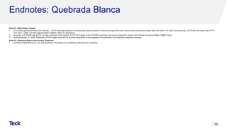 Endnotes: Quebrada Blanca
Slide 31: QB2 Project Update
1. On a 100% go forward basis from January 1, 2019 including escalation and excluding working capital or interest during construction using actual realized exchange rates until March 30, 2020 and assuming a CLP/USD exchange rate of 775
from April 1, 2020. Includes approximately US$400 million in contingency.
2. Assumes a CLP/USD rate of 775 over the remainder of the project. A CLP 25 change in the CLP/USD exchange rate would change the capital cost estimate by approximately US$80 million.
3. As at December 31, 2020. Additional COVID-related costs will be incurred depending on the progress of the pandemic and response measures required.
Slide 33: Quebrada Blanca Accounting Treatment
1. Sumitomo Metal Mining Co. Ltd. and Sumitomo Corporation are collectively referred to as Sumitomo.
35
 