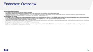 Endnotes: Overview
Slide 42: Capital Expenditures Guidance
1. As at February 17, 2021. See Teck’s Q4 2020 press release for further details.
2. Steelmaking coal sustaining capital guidance for 2021 includes $255 million of water treatment capital. 2020 includes $267 million of water treatment capital.
3. Growth expenditures include RACE21TM capital expenditures for 2021 of $120 million, of which $80 million relates to steelmaking coal, $30 million relates to copper, $5 million relates to zinc and $5 million relates to corporate projects.
4. Copper growth guidance for 2021 includes studies for HVC 2040, Antamina, QB3, Zafranal, San Nicolás and Galore Creek.
Slide 43: Commodity Price Leverage
1. As at February 17, 2021. The sensitivity of our annual profit attributable to shareholders and EBITDA to changes in the Canadian/U.S. dollar exchange rate and commodity prices, before pricing adjustments, based on our current balance sheet,
our 2021 mid-range production estimates, current commodity prices and a Canadian/U.S. dollar exchange rate of $1.30. See Teck’s Q4 2020 press release for further details.
2. All production estimates are subject to change based on market and operating conditions.
3. The effect on our profit attributable to shareholders and on EBITDA of commodity price and exchange rate movements will vary from quarter to quarter depending on sales volumes. Our estimate of the sensitivity of profit and EBITDA to changes
in the U.S. dollar exchange rate is sensitive to commodity price assumptions.
4. Zinc includes 305,000 tonnes of refined zinc and 597,500 tonnes of zinc contained in concentrate.
5. Bitumen volumes from our energy business unit.
6. Our WTI oil price sensitivity takes into account our interest in Fort Hills for respective change in revenue, partially offset by the effect of the change in diluent purchase costs as well as the effect on the change in operating costs across our
business units, as our operations use a significant amount of diesel fuel.
48
 