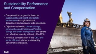 • Compensation program is linked to
sustainability and health and safety
performance through individual,
department and company-wide objectives.
• Objectives related to climate change,
communities and Indigenous Peoples,
tailings and water management and others
can affect bonuses by at least 10%–20%.
• Incentive compensation of the CEO and
senior officers includes sustainability
performance indicators.
63
Sustainability Performance
and Compensation
 