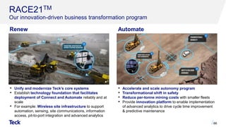 RACE21TM
Our innovation-driven business transformation program
66
• Unify and modernize Teck’s core systems
• Establish technology foundation that facilitates
deployment of Connect and Automate reliably and at
scale
• For example: Wireless site infrastructure to support
automation, sensing, site communications, information
access, pit-to-port integration and advanced analytics
• Accelerate and scale autonomy program
• Transformational shift in safety
• Reduce per-tonne mining costs with smaller fleets
• Provide innovation platform to enable implementation
of advanced analytics to drive cycle time improvement
& predictive maintenance
Renew Automate
 