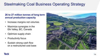Steelmaking Coal Business Operating Strategy
83
26 to 27 million tonnes of long term
annual production capacity
• Increase margins not volumes
• Maximize synergies in the
Elk Valley, BC, Canada
• Optimize supply chain
• Productivity focus
• Sustain strong cash flow
on a restructured cost base
 