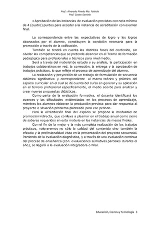 Prof.: Alvarado Pinedo Ma. Fabiola
Prof. Castro Daniela
Educación,CienciayTecnología 3
• Aprobación de las instancias de evaluación previstas con nota mínima
de 4 (cuatro) puntos para acceder a la instancia de acreditación con examen
final.
La correspondencia entre las expectativas de logro y los logros
alcanzados por el alumno, constituyen la condición necesaria para la
promoción a través de la calificación.
También se tendrá en cuenta las distintas fases del contenido, sin
olvidar las competencias que se pretende alcanzar en el Tramo de formación
pedagógica para profesionales y técnicos para nivel medio.
Será a través del material de estudio y su análisis, la participación en
trabajos colaborativos en red, la corrección, la entrega y la aprobación de
trabajos prácticos, lo que refleje el proceso de aprendizaje del alumno.
La realización y proyección de un trabajo de formulación de secuencia
didáctica significativa y correspondiente al marco teórico y práctico del
espacio curricular en el cual se dé cuenta del curso en general y su aplicación
en el terreno profesional específicamente, el medio acorde para analizar y
crear nuevas propuestas didácticas.
Como parte de la evaluación formativa, el docente identificará los
avances y las dificultades evidenciadas en los procesos de aprendizaje,
mientras los alumnos elaboran la producción prevista para dar respuesta al
proyecto o situación problema planteado para ese periodo.
Para la acreditación final del espacio se propone la modalidad de
promoción indirecta, que conlleva a plasmar en el trabajo anual como cierre
de saberes requeridos en esta materia en las instancias de mesas finales.
Con el fin de la mejor y la más completa realización de los trabajos
prácticos, valoraremos no sólo la calidad del contenido sino también la
eficacia y la profesionalidad vista en la presentación del proyecto secuencial.
Partiendo de la evaluación diagnóstica, y a través de una evaluación continua
del proceso de enseñanza (con evaluaciones sumativas parciales durante el
año), se llegará a la evaluación integradora o final.
 