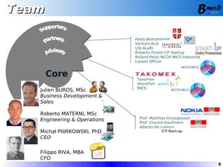 Team

                              Paolo Beltraminelli
                              Venture Kick
                              USI ALaRI
                              Roberto Poretti CP Startup
                              Roland Pesty NCCR MICS Industrial
                              Liaison Officer


       Core                   Taxomex
                              Shockfish
                              MICS
   Julien BUROS, MSc
   Business Development &
   Sales

   Roberto MATERNI, MSc
                                Prof. Matthias Grossglauser
   Engineering & Operations
                                Prof. Vincent Kaufmann
                                Alberto De Lorenzi
   Michał PIóRKOWSKI, PhD
   CEO

   Filippo RIVA, MBA
   CFO
                                                                  6
 