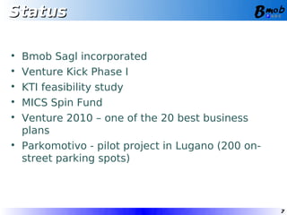 Status


    Bmob Sagl incorporated

    Venture Kick Phase I

    KTI feasibility study

    MICS Spin Fund

    Venture 2010 – one of the 20 best business
    plans

    Parkomotivo - pilot project in Lugano (200 on-
    street parking spots)



                                                     7
 
