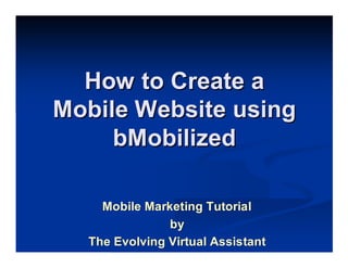 How to Create a
Mobile Website using
     bMobilized

    Mobile Marketing Tutorial
               by
  The Evolving Virtual Assistant
 