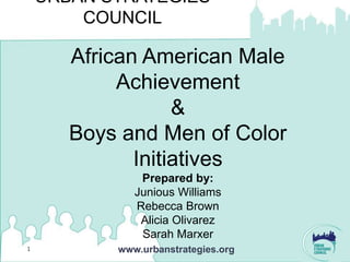 URBAN STRATEGIES
        COUNCIL

       African American Male
            Achievement
                   &
       Boys and Men of Color
              Initiatives
               Prepared by:
              Junious Williams
              Rebecca Brown
               Alicia Olivarez
               Sarah Marxer
1          www.urbanstrategies.org
 