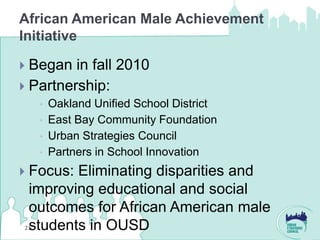 African American Male Achievement
Initiative

 Began in fall 2010
 Partnership:
       Oakland Unified School District
       East Bay Community Foundation
       Urban Strategies Council
       Partners in School Innovation
Focus: Eliminating disparities and
 improving educational and social
 outcomes for African American male
 students in OUSD
21
 