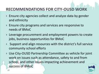 RECOMMENDATIONS FOR CITY-OUSD WORK
    Ensure city agencies collect and analyze data by gender
     and ethnicity
    Ensure city programs and services are responsive to
     needs of BMoC
    Leverage procurement and employment powers to create
     jobs, business opportunities for BMoC
     Support and align resources with the district’s full service
     community school efforts
    Use City-OUSD Partnership Committee as vehicle for joint
     work on issues such as attendance, safety to and from
     school, and other issues impacting achievement and
     success of BMoC
    47
 