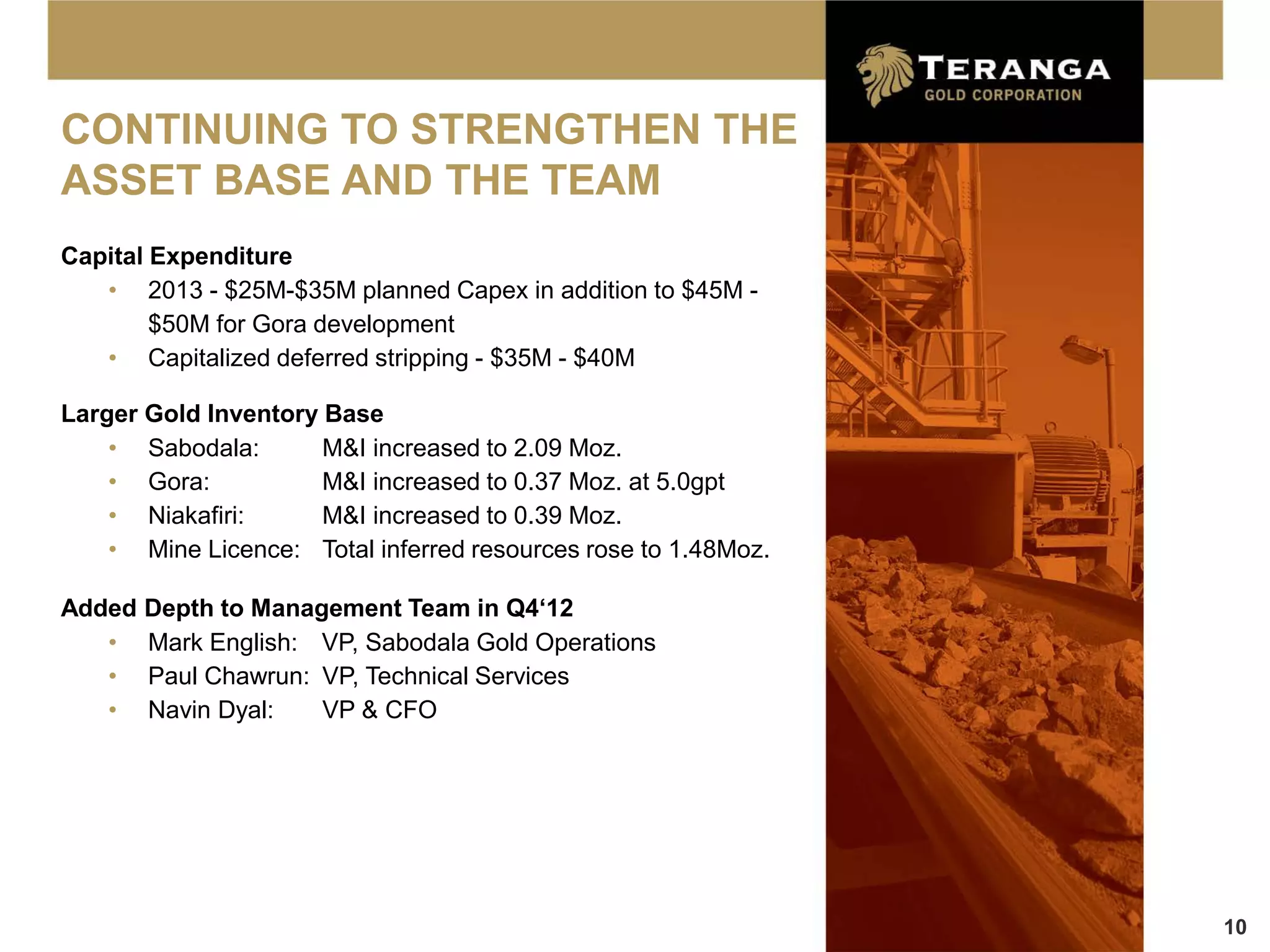 CONTINUING TO STRENGTHEN THE
ASSET BASE AND THE TEAM
Capital Expenditure
   • 2013 - $25M-$35M planned Capex in addition to $45M -
        $50M for Gora development
   • Capitalized deferred stripping - $35M - $40M

Larger Gold Inventory Base
    • Sabodala:       M&I increased to 2.09 Moz.
    • Gora:           M&I increased to 0.37 Moz. at 5.0gpt
    • Niakafiri:      M&I increased to 0.39 Moz.
    • Mine Licence: Total inferred resources rose to 1.48Moz.

Added Depth to Management Team in Q4‘12
   • Mark English: VP, Sabodala Gold Operations
   • Paul Chawrun: VP, Technical Services
   • Navin Dyal:    VP & CFO




                                                                10
 