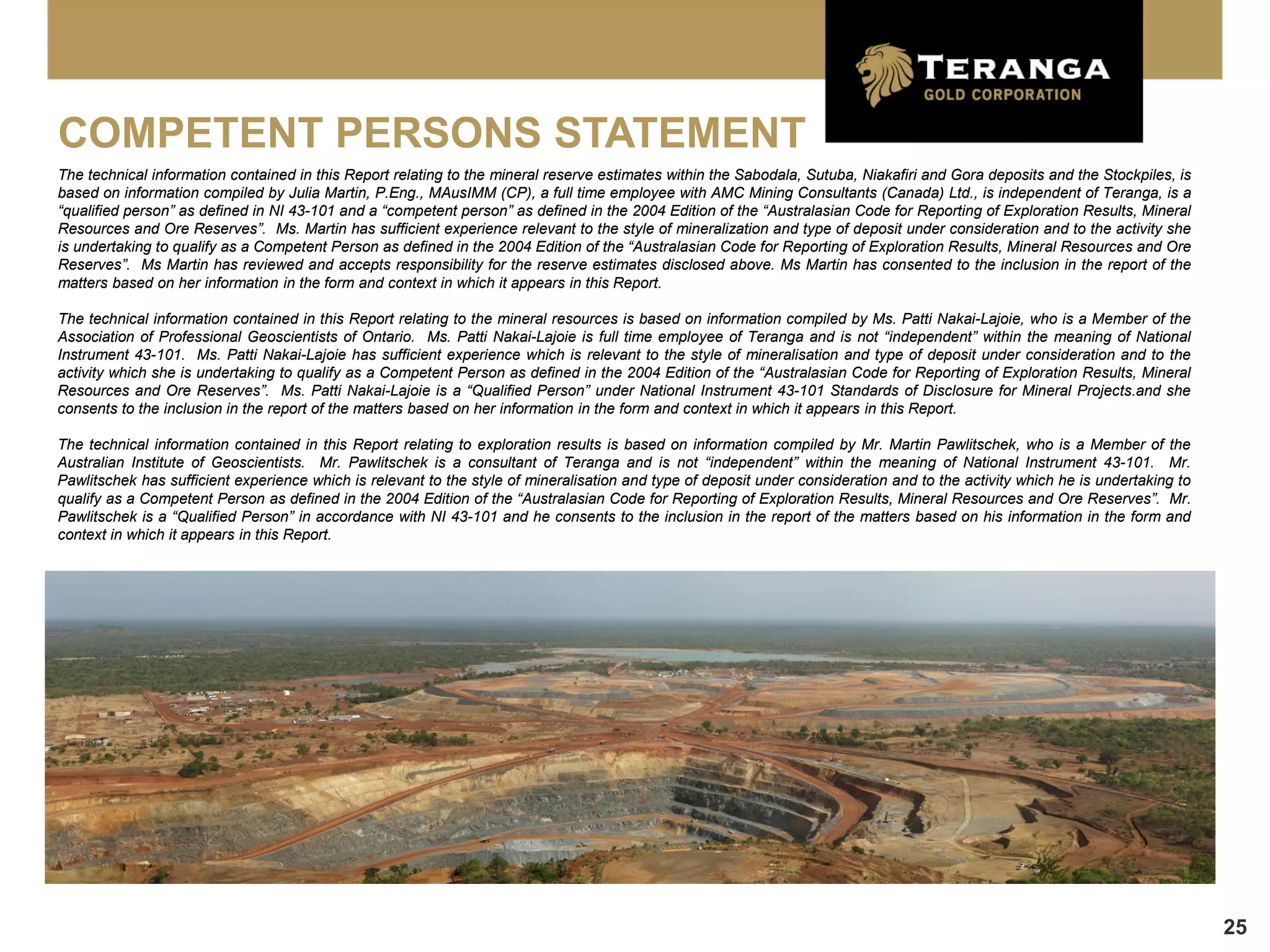 COMPETENT PERSONS STATEMENT
The technical information contained in this Report relating to the mineral reserve estimates within the Sabodala, Sutuba, Niakafiri and Gora deposits and the Stockpiles, is
based on information compiled by Julia Martin, P.Eng., MAusIMM (CP), a full time employee with AMC Mining Consultants (Canada) Ltd., is independent of Teranga, is a
“qualified person” as defined in NI 43-101 and a “competent person” as defined in the 2004 Edition of the “Australasian Code for Reporting of Exploration Results, Mineral
Resources and Ore Reserves”. Ms. Martin has sufficient experience relevant to the style of mineralization and type of deposit under consideration and to the activity she
is undertaking to qualify as a Competent Person as defined in the 2004 Edition of the “Australasian Code for Reporting of Exploration Results, Mineral Resources and Ore
Reserves”. Ms Martin has reviewed and accepts responsibility for the reserve estimates disclosed above. Ms Martin has consented to the inclusion in the report of the
matters based on her information in the form and context in which it appears in this Report.

The technical information contained in this Report relating to the mineral resources is based on information compiled by Ms. Patti Nakai-Lajoie, who is a Member of the
Association of Professional Geoscientists of Ontario. Ms. Patti Nakai-Lajoie is full time employee of Teranga and is not “independent” within the meaning of National
Instrument 43-101. Ms. Patti Nakai-Lajoie has sufficient experience which is relevant to the style of mineralisation and type of deposit under consideration and to the
activity which she is undertaking to qualify as a Competent Person as defined in the 2004 Edition of the “Australasian Code for Reporting of Exploration Results, Mineral
Resources and Ore Reserves”. Ms. Patti Nakai-Lajoie is a “Qualified Person” under National Instrument 43-101 Standards of Disclosure for Mineral Projects.and she
consents to the inclusion in the report of the matters based on her information in the form and context in which it appears in this Report.

The technical information contained in this Report relating to exploration results is based on information compiled by Mr. Martin Pawlitschek, who is a Member of the
Australian Institute of Geoscientists. Mr. Pawlitschek is a consultant of Teranga and is not “independent” within the meaning of National Instrument 43-101. Mr.
Pawlitschek has sufficient experience which is relevant to the style of mineralisation and type of deposit under consideration and to the activity which he is undertaking to
qualify as a Competent Person as defined in the 2004 Edition of the “Australasian Code for Reporting of Exploration Results, Mineral Resources and Ore Reserves”. Mr.
Pawlitschek is a “Qualified Person” in accordance with NI 43-101 and he consents to the inclusion in the report of the matters based on his information in the form and
context in which it appears in this Report.




                                                                                                                                                                                25
 