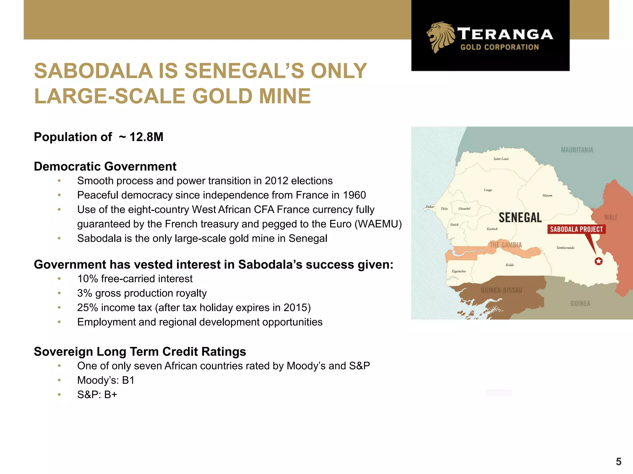 SABODALA IS SENEGAL’S ONLY
LARGE-SCALE GOLD MINE
Population of ~ 12.8M

Democratic Government
   •   Smooth process and power transition in 2012 elections
   •   Peaceful democracy since independence from France in 1960
   •   Use of the eight-country West African CFA France currency fully
       guaranteed by the French treasury and pegged to the Euro (WAEMU)
   •   Sabodala is the only large-scale gold mine in Senegal

Government has vested interest in Sabodala’s success given:
   •   10% free-carried interest
   •   3% gross production royalty
   •   25% income tax (after tax holiday expires in 2015)
   •   Employment and regional development opportunities

Sovereign Long Term Credit Ratings
   •   One of only seven African countries rated by Moody’s and S&P
   •   Moody’s: B1
   •   S&P: B+




                                                                          5
 