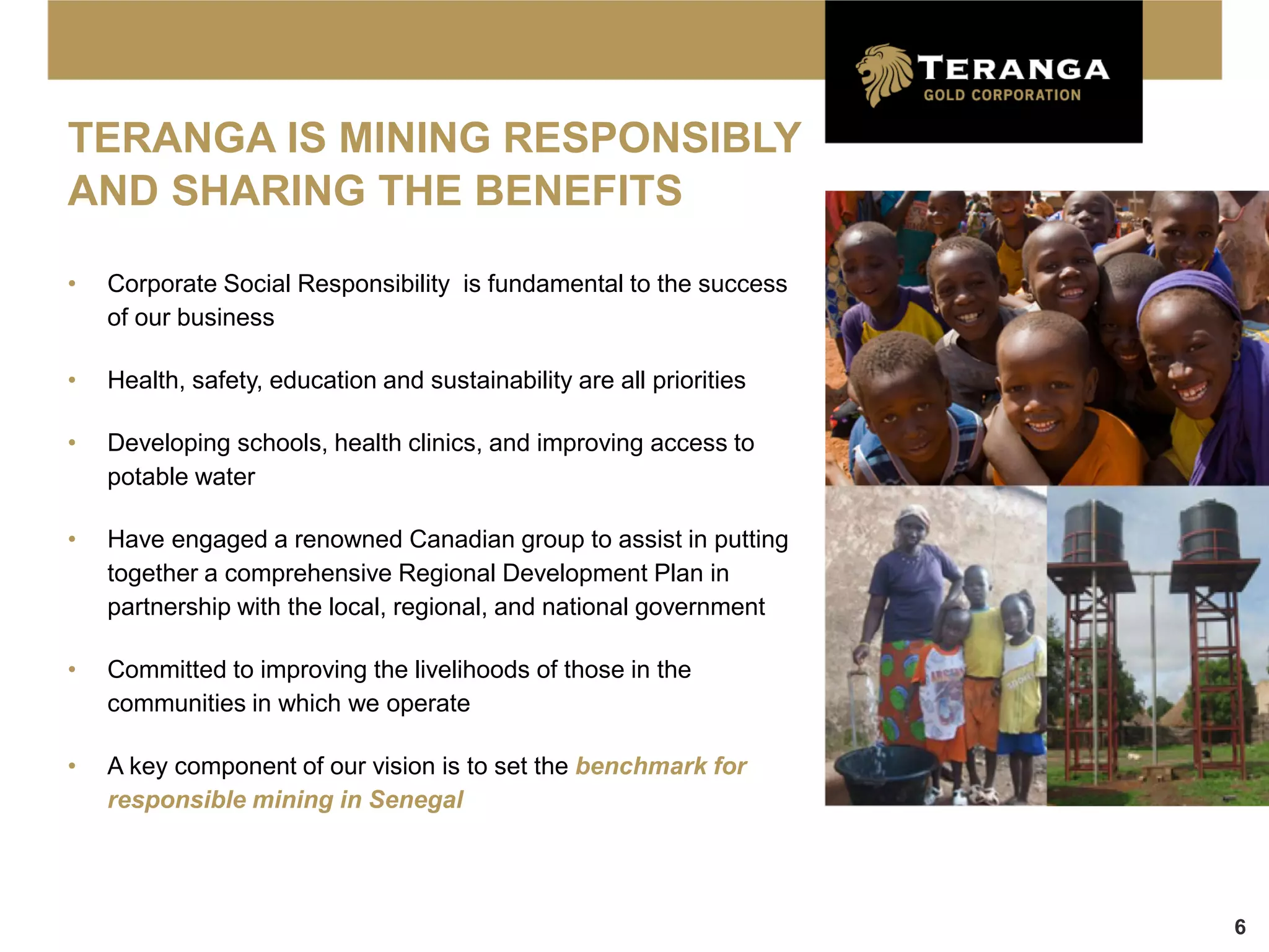 TERANGA IS MINING RESPONSIBLY
AND SHARING THE BENEFITS

•   Corporate Social Responsibility is fundamental to the success
    of our business

•   Health, safety, education and sustainability are all priorities

•   Developing schools, health clinics, and improving access to
    potable water

•   Have engaged a renowned Canadian group to assist in putting
    together a comprehensive Regional Development Plan in
    partnership with the local, regional, and national government

•   Committed to improving the livelihoods of those in the
    communities in which we operate

•   A key component of our vision is to set the benchmark for
    responsible mining in Senegal




                                                                      6
 