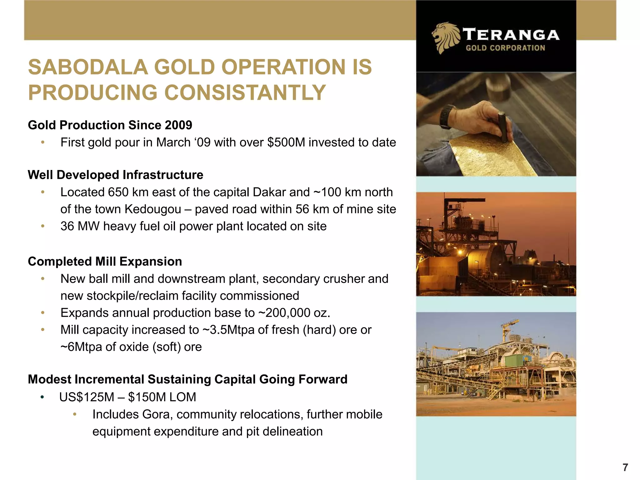 SABODALA GOLD OPERATION IS
PRODUCING CONSISTANTLY
Gold Production Since 2009
 • First gold pour in March ‘09 with over $500M invested to date

Well Developed Infrastructure
 • Located 650 km east of the capital Dakar and ~100 km north
     of the town Kedougou – paved road within 56 km of mine site
 • 36 MW heavy fuel oil power plant located on site

Completed Mill Expansion
  • New ball mill and downstream plant, secondary crusher and
    new stockpile/reclaim facility commissioned
  • Expands annual production base to ~200,000 oz.
  • Mill capacity increased to ~3.5Mtpa of fresh (hard) ore or
    ~6Mtpa of oxide (soft) ore

Modest Incremental Sustaining Capital Going Forward
 • US$125M – $150M LOM
      • Includes Gora, community relocations, further mobile
          equipment expenditure and pit delineation

                                                                   7
 