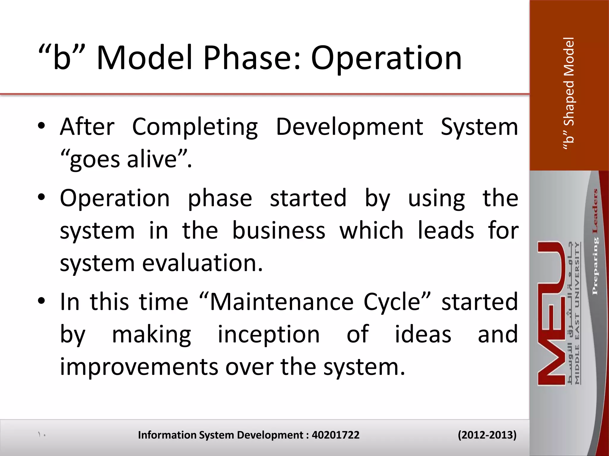 “b” Shaped Model
“b” Model Phase: Operation
• After Completing Development System
  “goes alive”.
• Operation phase started by using the
  system in the business which leads for
  system evaluation.
• In this time “Maintenance Cycle” started
  by making inception of ideas and
  improvements over the system.

10      Information System Development : 40201722   (2012-2013)
 