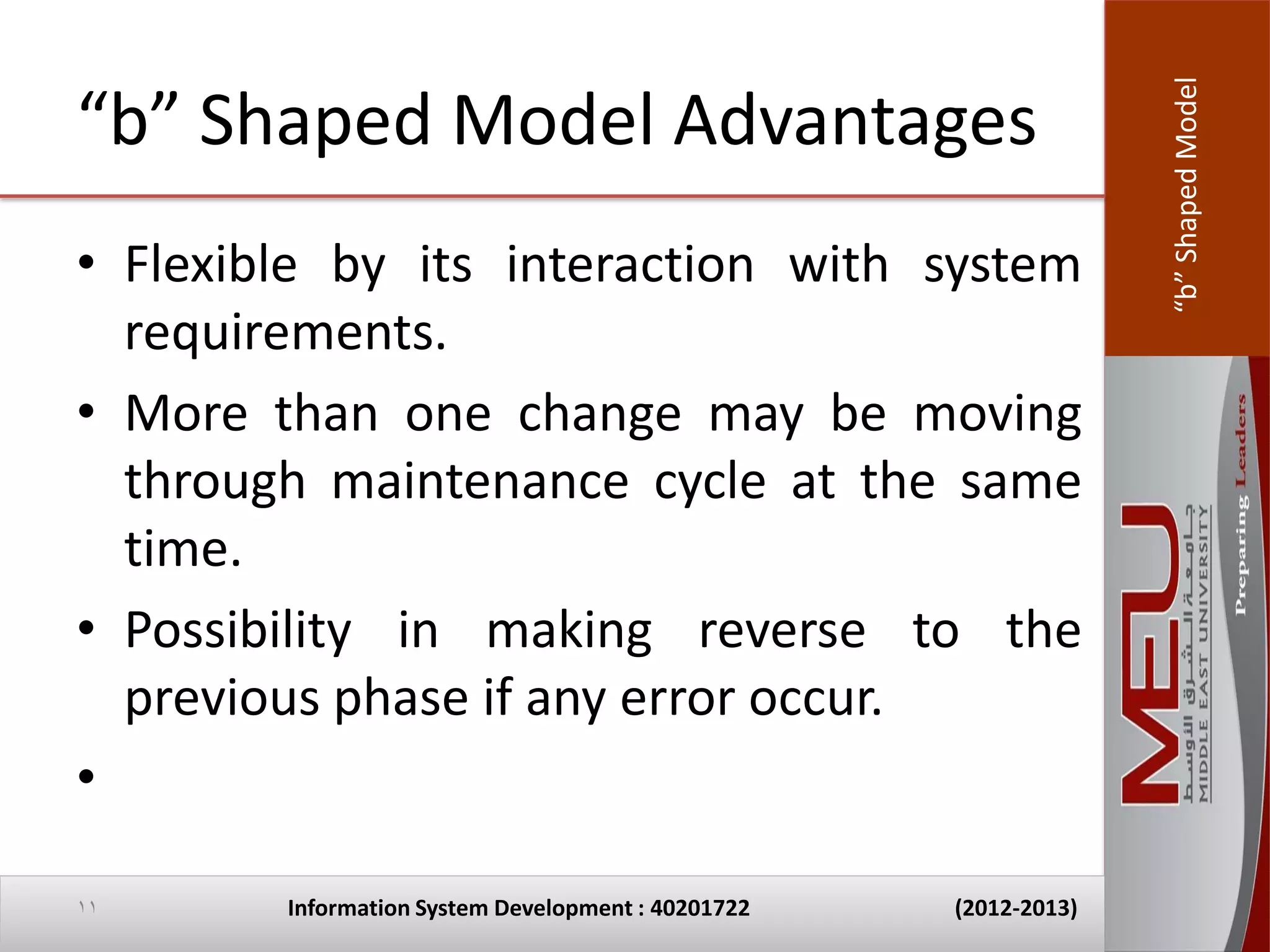 “b” Shaped Model
“b” Shaped Model Advantages
• Flexible by its interaction with system
  requirements.
• More than one change may be moving
  through maintenance cycle at the same
  time.
• Possibility in making reverse to the
  previous phase if any error occur.
•

11      Information System Development : 40201722   (2012-2013)
 