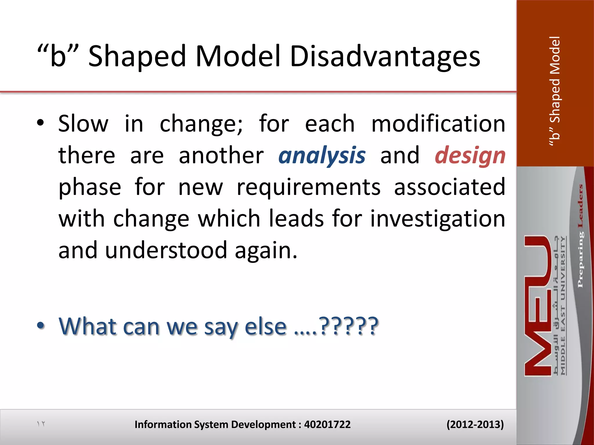 “b” Shaped Model
“b” Shaped Model Disadvantages
• Slow in change; for each modification
  there are another analysis and design
  phase for new requirements associated
  with change which leads for investigation
  and understood again.

• What can we say else ….?????


12       Information System Development : 40201722   (2012-2013)
 