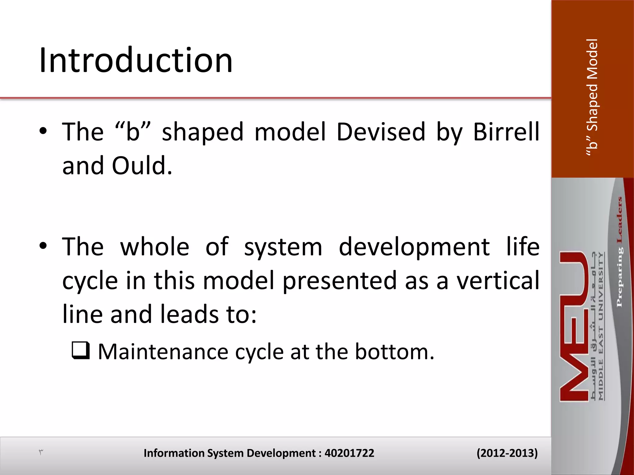 “b” Shaped Model
Introduction
• The “b” shaped model Devised by Birrell
  and Ould.

• The whole of system development life
  cycle in this model presented as a vertical
  line and leads to:
     Maintenance cycle at the bottom.


3         Information System Development : 40201722   (2012-2013)
 