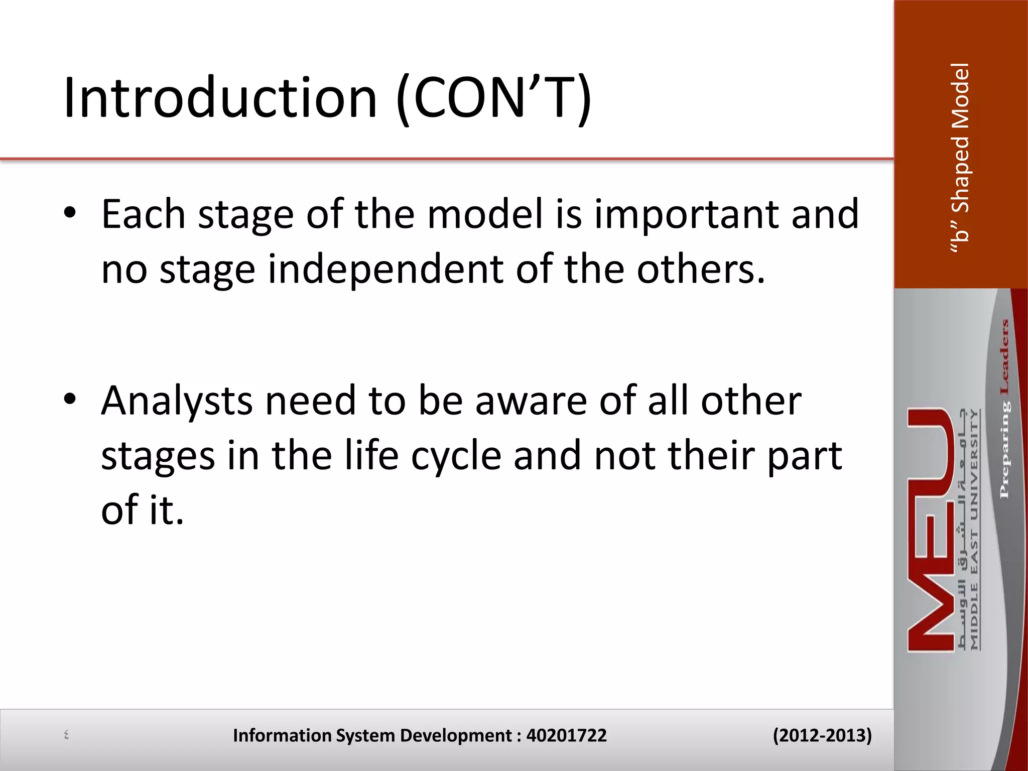 “b” Shaped Model
Introduction (CON’T)
• Each stage of the model is important and
  no stage independent of the others.

• Analysts need to be aware of all other
  stages in the life cycle and not their part
  of it.



4        Information System Development : 40201722   (2012-2013)
 