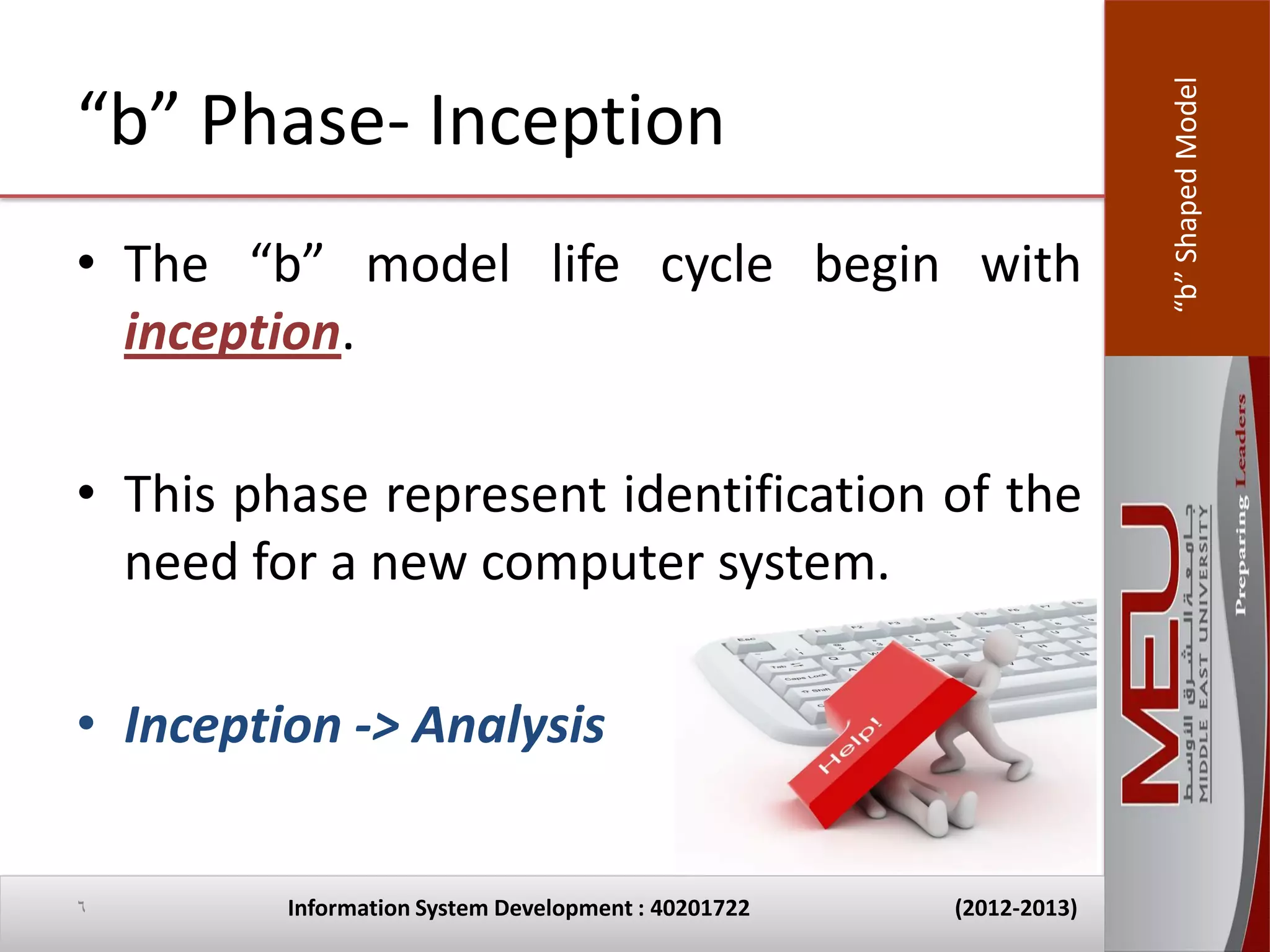 “b” Shaped Model
“b” Phase- Inception
• The “b” model life cycle begin with
  inception.

• This phase represent identification of the
  need for a new computer system.

• Inception -> Analysis


6        Information System Development : 40201722   (2012-2013)
 