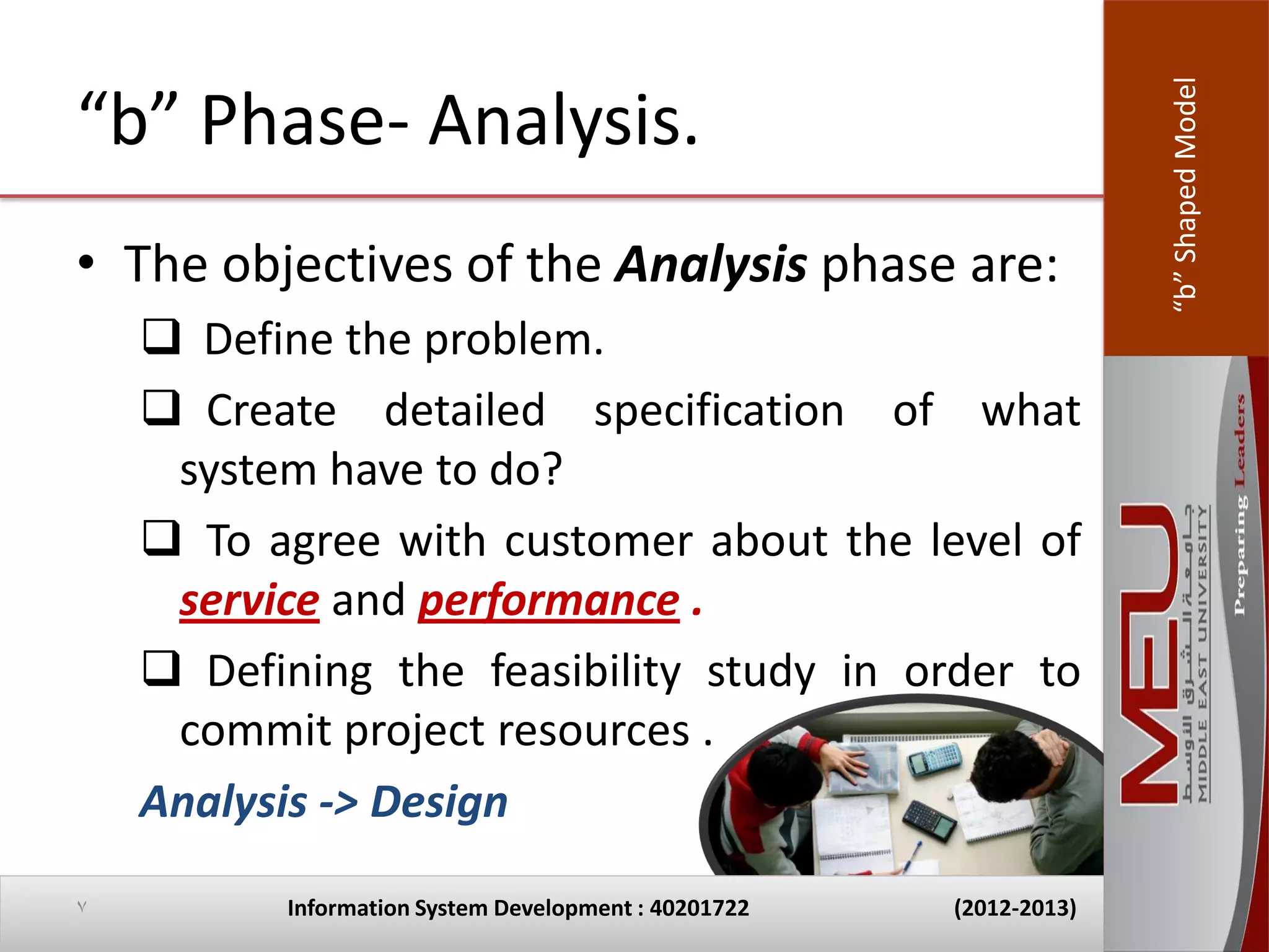“b” Shaped Model
“b” Phase- Analysis.
• The objectives of the Analysis phase are:
     Define the problem.
     Create detailed specification of what
     system have to do?
     To agree with customer about the level of
     service and performance .
     Defining the feasibility study in order to
     commit project resources .
    Analysis -> Design

7         Information System Development : 40201722   (2012-2013)
 