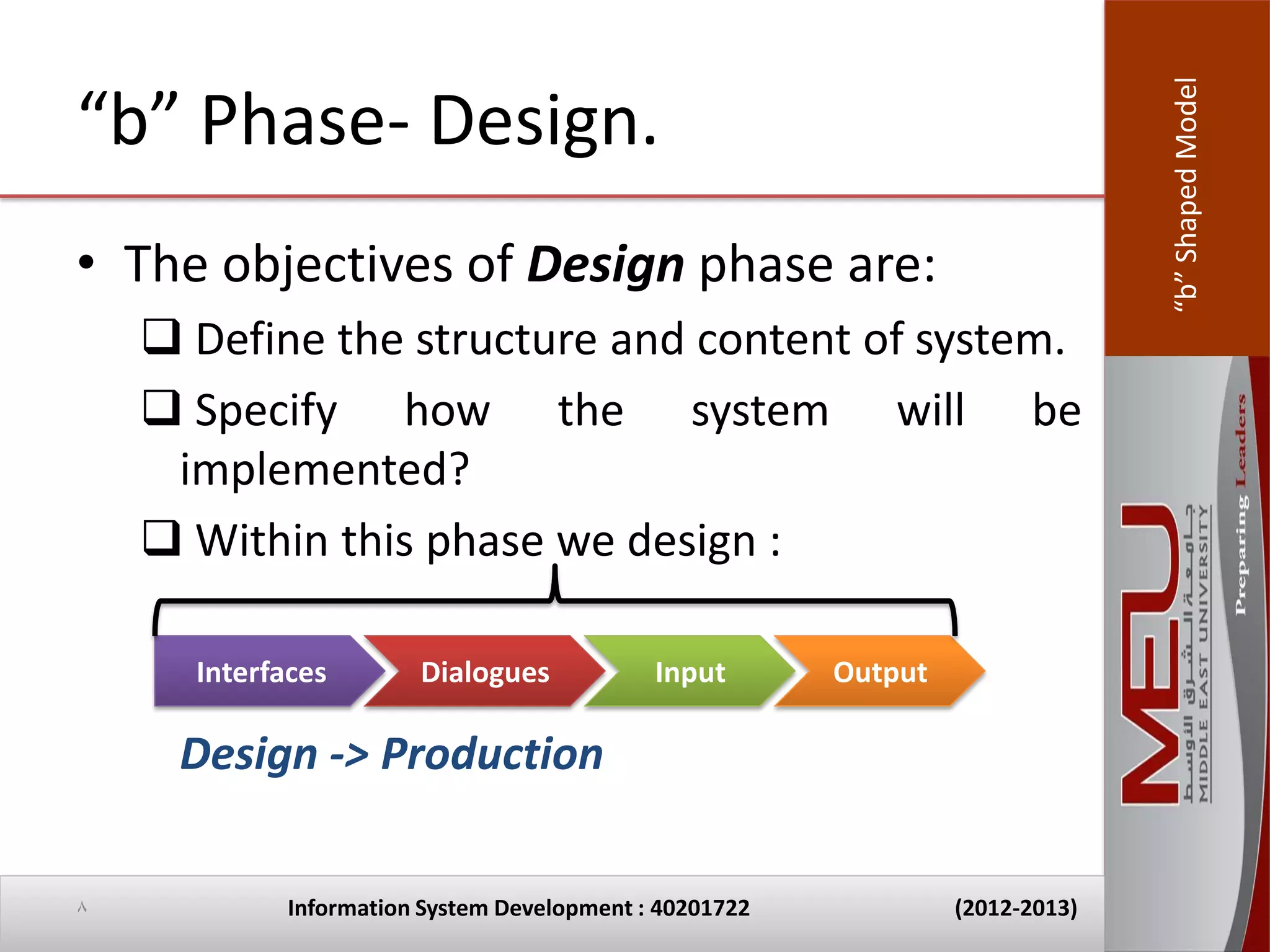 “b” Shaped Model
“b” Phase- Design.
• The objectives of Design phase are:
     Define the structure and content of system.
     Specify how the system will be
     implemented?
     Within this phase we design :

      Interfaces        Dialogues            Input       Output

     Design -> Production

8            Information System Development : 40201722            (2012-2013)
 