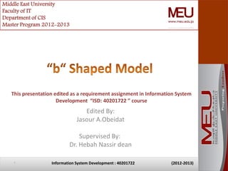 Middle East University
Faculty of IT
Department of CIS
Master Program 2012-2013




   This presentation edited as a requirement assignment in Information System
                      Development “ISD: 40201722 ” course
                                  Edited By:
                               Jasour A.Obeidat

                               Supervised By:
                           Dr. Hebah Nassir dean

    1              Information System Development : 40201722        (2012-2013)
 