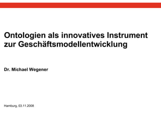 Ontologien als innovatives Instrument zur Geschäftsmodellentwicklung Dr. Michael Wegener  Hamburg, 03.11.2008 