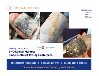KLGOLD.COM
TSX: KL
NYSE: KL
ASX: KLA
OPERATIONAL EXCELLENCE   |   ORGANIC GROWTH   |   SHAREHOLDER RETURNS
February 25 – 28, 2018
BMO Capital Markets
Global Metals & Mining Conference
On the Road to a Million Ounces of Gold Per Year 
 