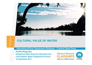 CULTURAL VALUE OF WATER

International River Symposium Brisbane – Cultural Flows Panel
Bradley Moggridge
Indigenous Water Research Specialist and
First Peoples’ Water Engagement Council
27 September 2011
 