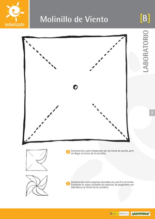 LABORATORIO
2
Molinillo de Viento
2 Cortamos las cuatro diagonales por las líneas de puntos, pero
sin llegar al centro de la cartulina.
Juntamos las cuatro esquinas marcadas con una X en el centro.
Conforme se vayan juntando las esquinas, las pegaremos con
cola blanca al centro de la cartulina.
3
B
 