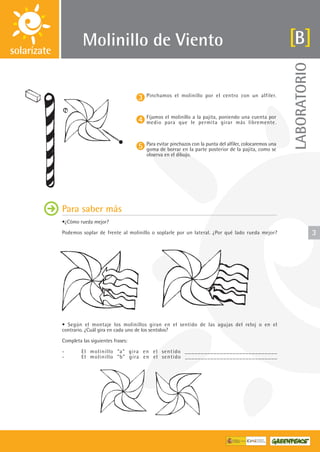 LABORATORIO
3
Molinillo de Viento
3
4
Pinchamos el molinillo por el centro con un alfiler.
Fijamos el molinillo a la pajita, poniendo una cuenta por
medio para que le permita girar más libremente.
Para evitar pinchazos con la punta del alfiler, colocaremos una
goma de borrar en la parte posterior de la pajita, como se
observa en el dibujo.
5
•¿Cómo rueda mejor?
Podemos soplar de frente al molinillo o soplarle por un lateral. ¿Por qué lado rueda mejor?
Para saber más
• Según el montaje los molinillos giran en el sentido de las agujas del reloj o en el
contrario. ¿Cuál gira en cada uno de los sentidos?
Completa las siguientes frases:
- El molinillo “a” gira en el sentido _____________________________
- El molinillo “b” gira en el sentido _____________________________
B
 