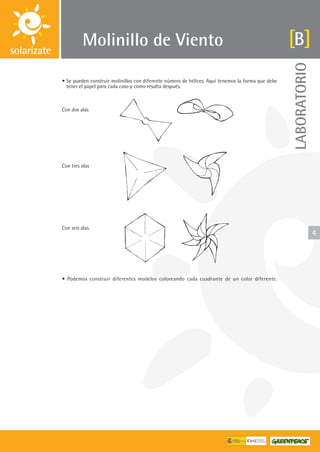 LABORATORIO
4
Molinillo de Viento
• Se pueden construir molinillos con diferente número de hélices. Aquí tenemos la forma que debe
tener el papel para cada caso y cómo resulta después.
Con dos alas
Con tres alas
Con seis alas.
• Podemos construir diferentes modelos coloreando cada cuadrante de un color diferente.
B
 