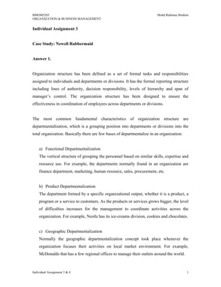 BMOM5203 Mohd Rahimee Ibrahim
ORGANIZATION & BUSINESS MANAGEMENT
Individual Assignment 3
Case Study: Newell Rubbermaid
Answer 1.
Organization structure has been defined as a set of formal tasks and responsibilities
assigned to individuals and departments or divisions. It has the formal reporting structure
including lines of authority, decision responsibility, levels of hierarchy and span of
manager’s control. The organization structure has been designed to ensure the
effectiveness in coordination of employees across departments or divisions.
The most common fundamental characteristics of organization structure are
departmentalization, which is a grouping position into departments or divisions into the
total organization. Basically there are few bases of departmentalize in an organization:
a) Functional Departmentalization
The vertical structure of grouping the personnel based on similar skills, expertise and
resource use. For example, the departments normally found in an organization are
finance department, marketing, human resource, sales, procurement, etc.
b) Product Departmentalization
The department formed by a specific organizational output, whether it is a product, a
program or a service to customers. As the products or services grows bigger, the level
of difficulties increases for the management to coordinate activities across the
organization. For example, Nestle has its ice-creams division, cookies and chocolates.
c) Geographic Departmentalization
Normally the geographic departmentalization concept took place whenever the
organization focuses their activities on local market environment. For example,
McDonalds that has a few regional offices to manage their outlets around the world.
Individual Assignment 3 & 4 1
 
