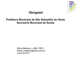 Obrigada! 
Prefeitura Municipal de São Sebastião do Oeste 
Secretaria Municipal de Saúde 
Wilma Medeiros – UBS / PSFII 
Wilma_medeiros@yahoo.com.br 
Junho de 2011 
