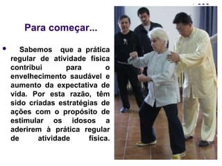 Para começar... 
 Sabemos que a prática 
regular de atividade física 
contribui para o 
envelhecimento saudável e 
aumento da expectativa de 
vida. Por esta razão, têm 
sido criadas estratégias de 
ações com o propósito de 
estimular os idosos a 
aderirem à prática regular 
de atividade física. 
 