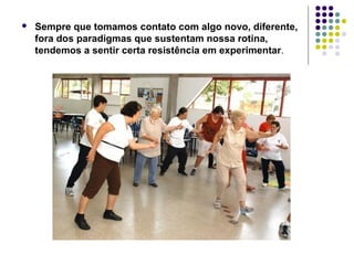  Sempre que tomamos contato com algo novo, diferente, 
fora dos paradigmas que sustentam nossa rotina, 
tendemos a sentir certa resistência em experimentar. 
 
