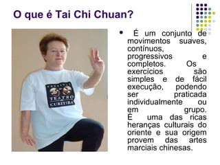 O que é Tai Chi Chuan? 
 É um conjunto de 
movimentos suaves, 
contínuos, 
progressivos e 
completos. Os 
exercícios são 
simples e de fácil 
execução, podendo 
ser praticada 
individualmente ou 
em grupo. 
É uma das ricas 
heranças culturais do 
oriente e sua origem 
provem das artes 
marciais chinesas. 
 