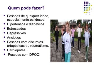 Quem pode fazer? 
 Pessoas de qualquer idade, 
especialmente os idosos. 
 Hipertensos e diabéticos 
 Estressados 
 Depressivos 
 Anciosos 
 Pessoas com distúrbios 
ortopédicos ou reumatismo. 
 Cardiopatas. 
 Pessoas com DPOC 
 