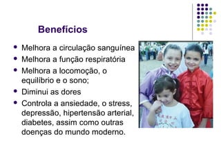 Benefícios 
 Melhora a circulação sanguínea 
 Melhora a função respiratória 
 Melhora a locomoção, o 
equilíbrio e o sono; 
 Diminui as dores 
 Controla a ansiedade, o stress, 
depressão, hipertensão arterial, 
diabetes, assim como outras 
doenças do mundo moderno. 
 