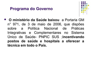 Programa do Governo 
 O ministério da Saúde baixou a Portaria GM 
n° 971, de 3 de maio de 2006, que dispões 
sobre a Política Nacional de Práticas 
Integrativas e Complementares no Sistema 
Único de Saúde- PNPIC SUS ;incentivando 
postos de saúde e hospitais a oferecer a 
técnica em todo o País. 
 