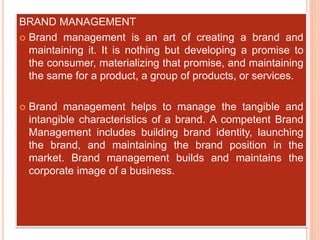 BRAND MANAGEMENT
 Brand management is an art of creating a brand and
maintaining it. It is nothing but developing a promise to
the consumer, materializing that promise, and maintaining
the same for a product, a group of products, or services.
 Brand management helps to manage the tangible and
intangible characteristics of a brand. A competent Brand
Management includes building brand identity, launching
the brand, and maintaining the brand position in the
market. Brand management builds and maintains the
corporate image of a business.
 
