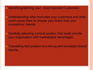  Identifying/defining your most important Customers
 Understanding what motivates your customers and what
could cause them to choose your brand over your
competitors’ brands
 Carefully selecting a brand position that could provide
your organization with marketplace advantages
 Translating that position to a strong and consistent brand
identity.
 