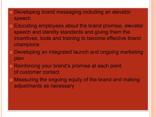  Developing brand messaging including an elevator
speech
 Educating employees about the brand promise, elevator
speech and identity standards and giving them the
incentives, tools and training to become effective brand
champions
 Developing an integrated launch and ongoing marketing
plan
 Reinforcing your brand’s promise at each point
of customer contact
 Measuring the ongoing equity of the brand and making
adjustments as necessary
 