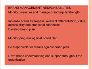  BRAND MANAGEMENT RESPONSABILTIES
 Monitor, measure and manage brand equity/strength
 Increase brand awareness, relevant differentiation, value,
accessibility and emotional connection
 Develop brand plan
 Monitor progress against brand plan
 Be responsible for results against brand plan
 Drive brand understanding and support throughout the
organization
 