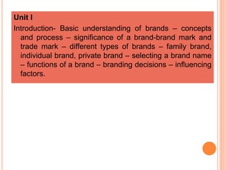 Unit I
Introduction- Basic understanding of brands – concepts
and process – significance of a brand-brand mark and
trade mark – different types of brands – family brand,
individual brand, private brand – selecting a brand name
– functions of a brand – branding decisions – influencing
factors.
 