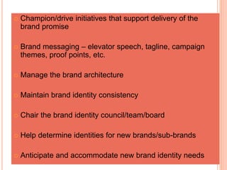  Champion/drive initiatives that support delivery of the
brand promise
 Brand messaging – elevator speech, tagline, campaign
themes, proof points, etc.
 Manage the brand architecture
 Maintain brand identity consistency
 Chair the brand identity council/team/board
 Help determine identities for new brands/sub-brands
 Anticipate and accommodate new brand identity needs
 